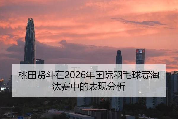 桃田贤斗在2026年国际羽毛球赛淘汰赛中的表现分析